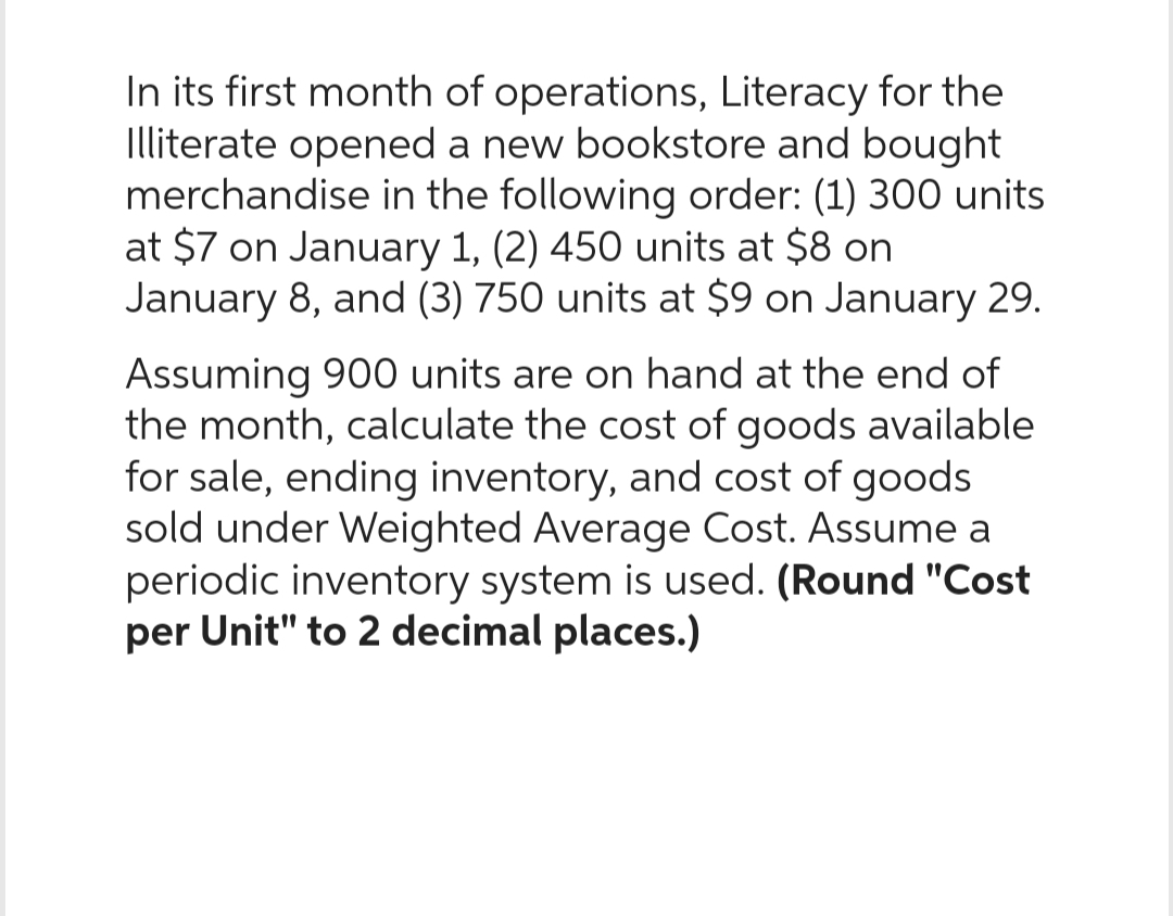 In its first month of operations, Literacy for the
Illiterate opened a new bookstore and bought
merchandise in the following order: (1) 300 units
at $7 on January 1, (2) 450 units at $8 on
January 8, and (3) 750 units at $9 on January 29.
Assuming 900 units are on hand at the end of
the month, calculate the cost of goods available
for sale, ending inventory, and cost of goods
sold under Weighted Average Cost. Assume a
periodic inventory system is used. (Round "Cost
per Unit" to 2 decimal places.)