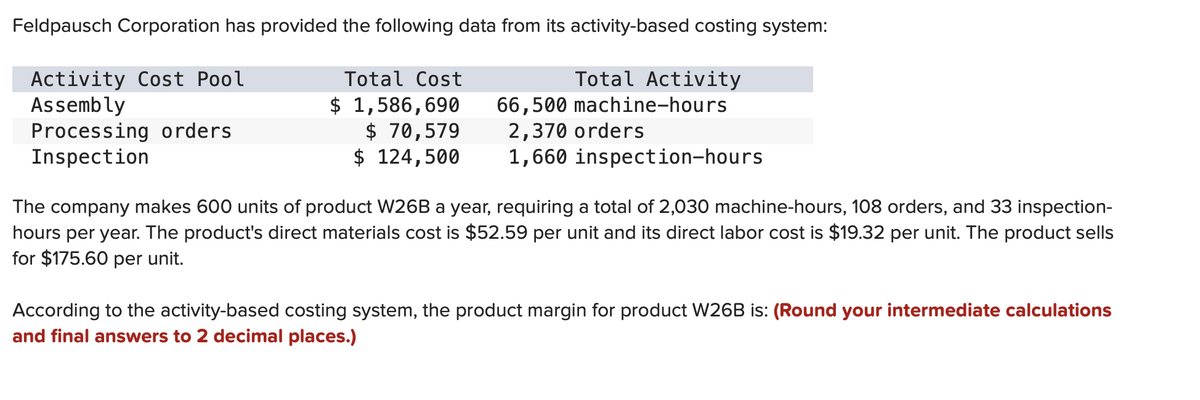 Feldpausch Corporation has provided the following data from its activity-based costing system:
Activity Cost Pool
Assembly
Processing orders
Inspection
Total Cost
$ 1,586,690
$ 70,579
$ 124,500
Total Activity
66,500 machine-hours
2,370 orders
1,660 inspection-hours
The company makes 600 units of product W26B a year, requiring a total of 2,030 machine-hours, 108 orders, and 33 inspection-
hours per year. The product's direct materials cost is $52.59 per unit and its direct labor cost is $19.32 per unit. The product sells
for $175.60 per unit.
According to the activity-based costing system, the product margin for product W26B is: (Round your intermediate calculations
and final answers to 2 decimal places.)
