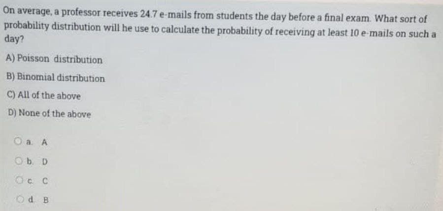 On average, a professor receives 24.7 e-mails from students the day before a final exam. What sort of
probability distribution will he use to calculate the probability of receiving at least 10 e-mails on such a
day?
A) Poisson distribution
B) Binomial distribution
C) All of the above
D) None of the above
O a A
Ob. D
OC C
Od B