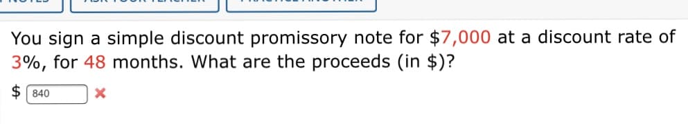 You sign a simple discount promissory note for $7,000 at a discount rate of
3%, for 48 months. What are the proceeds (in $)?
$ 840
