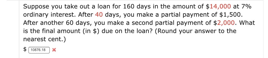 Suppose you take out a loan for 160 days in the amount of $14,000 at 7%
ordinary interest. After 40 days, you make a partial payment of $1,500.
After another 60 days, you make a second partial payment of $2,000. What
is the final amount (in $) due on the loan? (Round your answer to the
nearest cent.)
$ 10876.18
