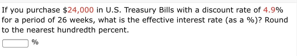 If you purchase $24,000 in U.S. Treasury Bills with a discount rate of 4.9%
for a period of 26 weeks, what is the effective interest rate (as a %)? Round
to the nearest hundredth percent.
%
