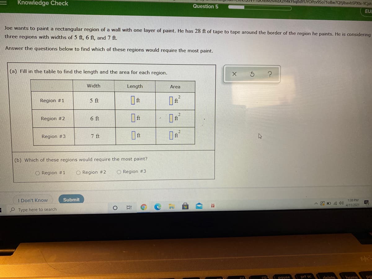 Knowledge Check
zHAkY6q8dYUYÖPcv9So?1oBw7QYjlbavbSPXtx-YCjsh
TukhbM
Question 5
EU
Joe wants to paint a rectangular region of a wall with one layer of paint. He has 28 ft of tape to tape around the border of the region he paints. He is considering
three regions with widths of 5 ft, 6 ft, and 7 ft.
Answer the questions below to find which of these regions would require the most paint.
(a) Fill in the table to find the length and the area for each region.
Width
Length
Area
Region #1
5 ft
Region #2
6 ft
Region #3
7 ft
(b) Which of these regions would require the most paint?
O Region #1
O Region #2
O Region #3
I Don't Know
Submit
1:38 PM
4/11/2021
O Type here to search
f12
pause
prt sc
delete
home pg
近

