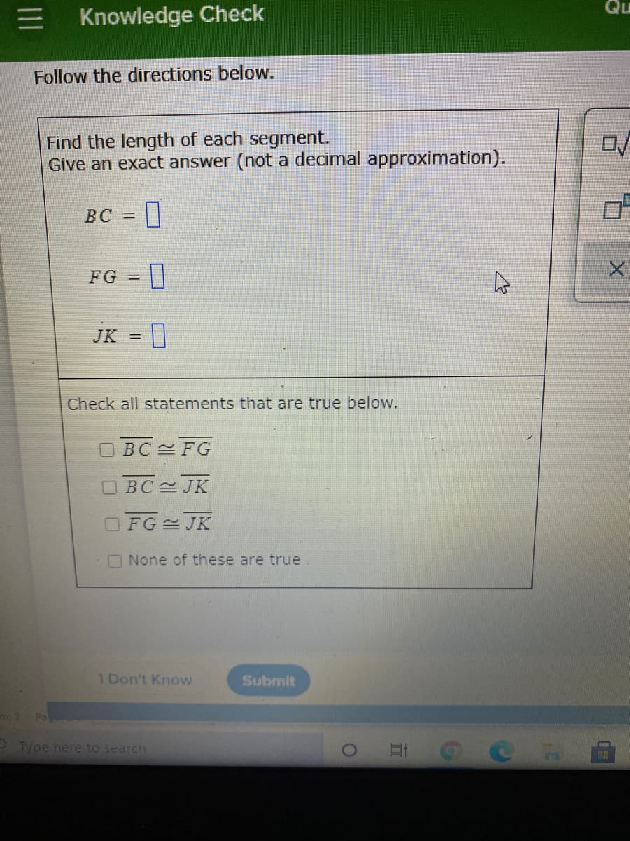 Qu
三I
Knowledge Check
Follow the directions below.
Find the length of each segment.
Give an exact answer (not a decimal approximation).
BC
FG =
JK =|
Check all statements that are true below.
O BC FG
OBC JK
FG JK
ONone of these are true
1 Don't Know
Submit
mi 2
Pa
- Type here to search
