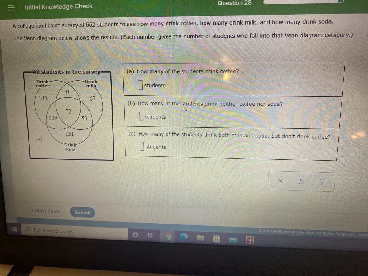 Question 28
Initial Knowledge Check
A college food court surveyed 662 students to see how many drink coffee, how many drink milk, and how many drink soda.
The Venn diagram below shows the results. (Each number gives the number of students who fall into that Venn diagram category.)
All students in the survey
(a) How many of the students drink coffee?
Drink-
coffee
-Drink
milk
students
41
143
67
(b) How many of the students drink neither coffee nor soda?
72
I students
109
53
131
(c) How many of the students drink both milk and soda, but don't drink coffee?
46
Drink
soda
students
I Don't Know
Submit
P Type here to search
D2021 McGraw-Hill Education. All Rights Reserved
Term
III
