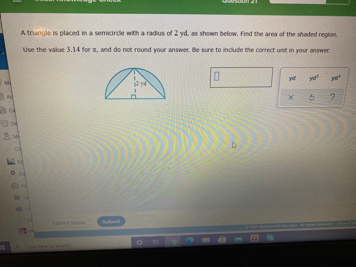 A triangle is placed in a semicircle with a radius of 2 yd, as shown below. Find the area of the shaded region.
Use the value 3.14 for t, and do not round your answer. Be sure to include the correct unit in your answer.
12 yd
yd
yd?
yd
Ad
Ca
De
Mi
Cd
Ed
O Ed
O Ne
Re
I Don't Know
Submit
M
O 2021 McGr-H Sducation All Rights Reserved Terms of Ls
Type here to search.
0
