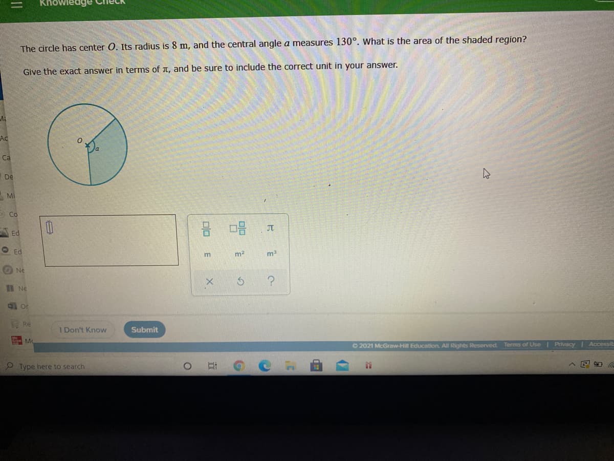 Khowledge
The circle has center 0. Its radius is 8 m, and the central angle a measures 130°. What is the area of the shaded region?
Give the exact answer in terms of t, and be sure to include the correct unit in your answer.
Ac
Ca
De
Mi
>Co
JT
A Ed
O Ed
m2
O Ne
B Ne
Re
I Don't Know
Submit
O 2021 McGraw-Hill Education. All Rights Reserved. Terms of Use Privacy | Accessit
9 Type here to search
立
