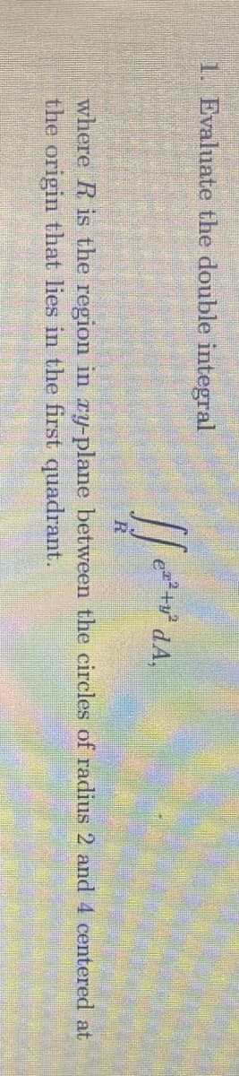 1. Evaluate the double integral
dA,
R
where R is the region in ry-plane between the circles of radius 2 and 4 centered at
the origin that lies in the first quadrant.
