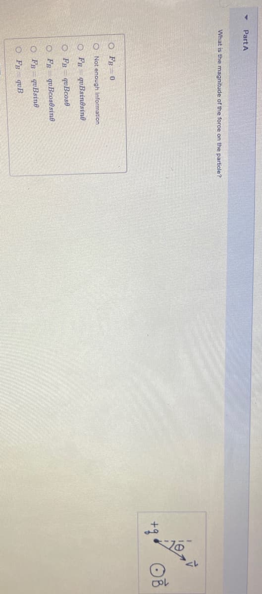 Part A
What is the magnitude of the force on the particle?
O FB = 0
O Not enough Information
O FB= quBsindsine
O FB = quBcose
O FB quBcos0sine
O FB quBsine
O FR= quB
