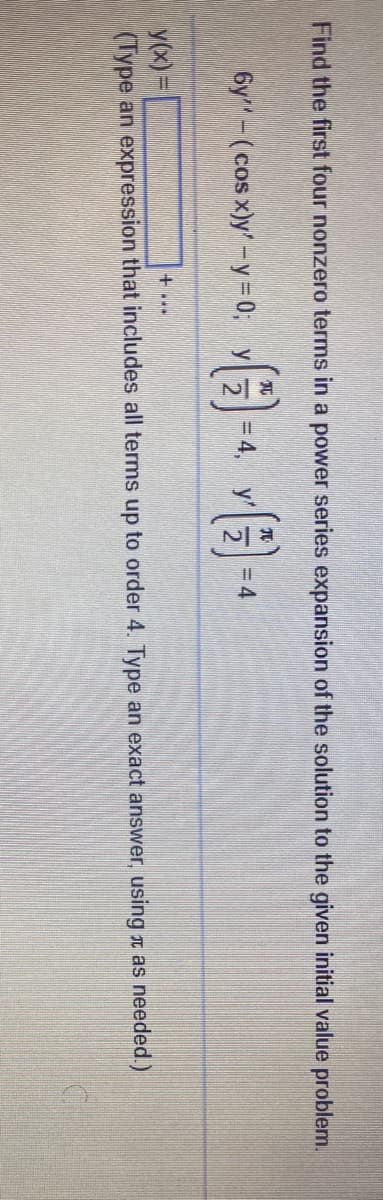 Find the first four nonzero terms in a power series expansion of the solution to the given initial value problem.
元
元
6y-(cos x)y' -y=0; y
= 4, y'
= 4
y(x) =
(Type an expression that includes all terms up to order 4. Type an exact answer, using t as needed.)
+...
