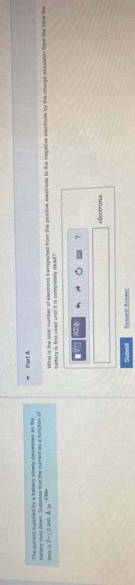 Part A
The current supplied by a battery slowly decreases as the
battery runs down. Suppose that the current as a function of
time is I= (0.040 A Je /shr
What is the total number of electrons transported from the positive electrode to the negative electrode by the charge escalator from the time the
battery is first used until it is completely dead?
clectrons
Submit
Request Answer
