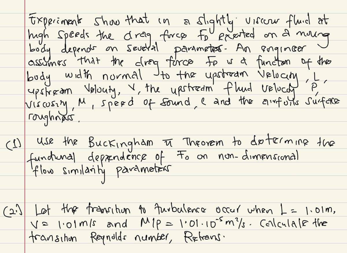 (1)
Experiments show that in
a
slightly
Viscorur flund at
on a
молод
high speeds the drag force fo exerted on
body depends on several parametes. An engineer
assumes that the drag force fo is a functon of the
budy width normal to the upstream Velocity, I
upstream Velouty, ✓, the upstream flud veElucay P
viscosity,
M, speed of sound, I and the airfoils surface
roughnars.
"
use the Buckingham ♬ Theorem to determine the
functional dependence of to on non-dimensional
flow similarity parameters
(2:) Lot the transition to turbulence occur when I = 1.01m,
V= 1·01m/s and M₁P = 1:01·10⁰5 m² s. Calculate the
transchen Reynolds number, Retrains.