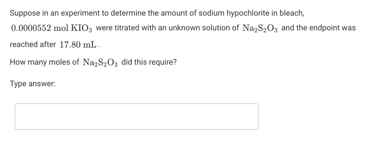 Suppose in an experiment to determine the amount of sodium hypochlorite in bleach,
0.0000552 mol KIO3 were titrated with an unknown solution of Na2S2O3 and the endpoint was
reached after 17.80 mL .
How many moles of Na2S203 did this require?
Type answer:
