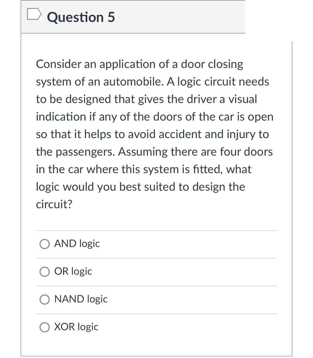 Question 5
Consider an application of a door closing
system of an automobile. A logic circuit needs
to be designed that gives the driver a visual
indication if any of the doors of the car is open
so that it helps to avoid accident and injury to
the passengers. Assuming there are four doors
in the car where this system is fitted, what
logic would you best suited to design the
circuit?
O AND logic
O OR logic
NAND logic
XOR logic
