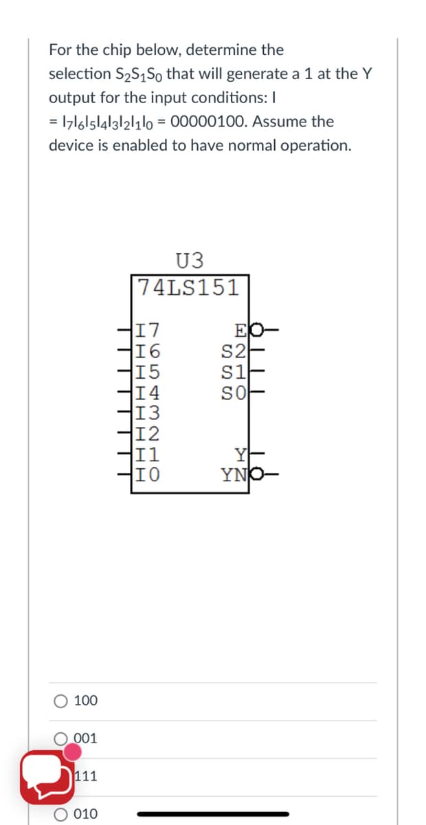 For the chip below, determine the
selection S2S1S0 that will generate a 1 at the Y
output for the input conditions: I
= 1z16l5|4|3|21110 = 00000100. Assume the
device is enabled to have normal operation.
U3
74LS151
EO-
S2
S1
SO
15
14
H13
12
I0
YNO-
100
O_001
111
O 010
1654 3210
HHHH H H HE
