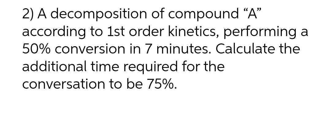 2) A decomposition of compound "A"
according to 1st order kinetics, performing a
50% conversion in 7 minutes. Calculate the
additional time required for the
conversation to be 75%.