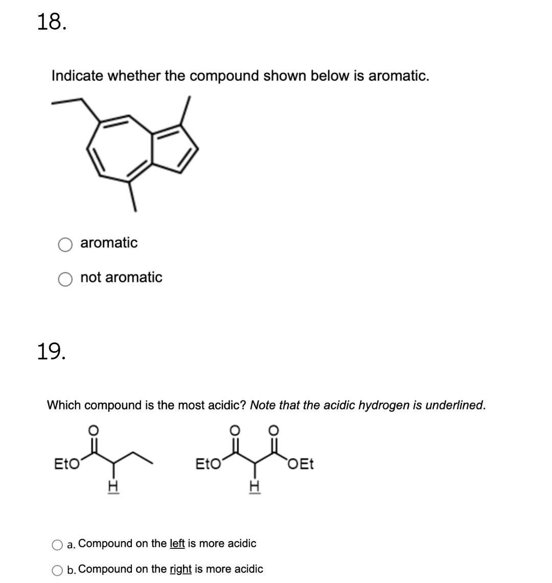 18.
Indicate whether the compound shown below is aromatic.
19.
aromatic
not aromatic
Which compound is the most acidic? Note that the acidic hydrogen is underlined.
of ofte
Eto
OEt
a. Compound on the left is more acidic
b. Compound on the right is more acidic