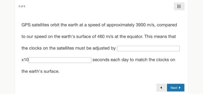 2 of 5
GPS satellites orbit the earth at a speed of approximately 3900 m/s, compared
to our speed on the earth's surface of 460 m/s at the equator. This means that
the clocks on the satellites must be adjusted by [
x10
seconds each day to match the clocks on
the earth's surface.
!!!
Next ▸