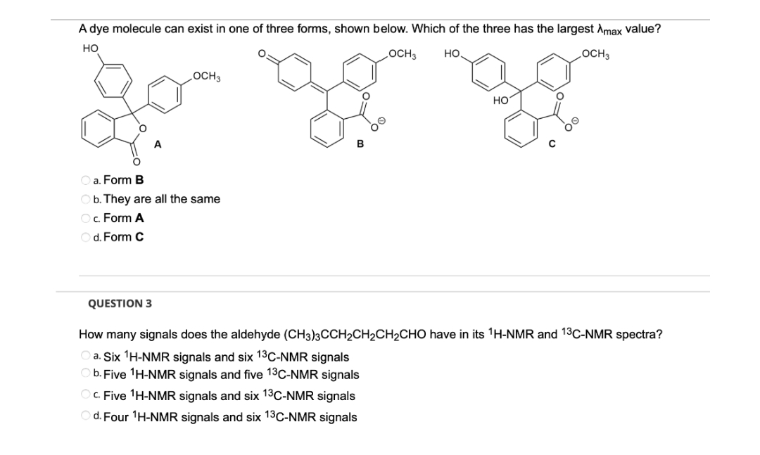 A dye molecule can exist in one of three forms, shown below. Which of the three has the largest Amax value?
HO
OCH 3
HO.
LOCH 3
OCH 3
O a. Form B
Ob. They are all the same
O c. Form A
d. Form C
QUESTION 3
HO
Oc. Five ¹H-NMR signals and six 13³C-NMR signals
d. Four ¹H-NMR signals and six 13C-NMR signals
OO
How many signals does the aldehyde (CH3)3CCH2CH₂CH₂CHO have in its ¹H-NMR and 13C-NMR spectra?
Oa. Six ¹H-NMR signals and six 13C-NMR signals
Ob. Five ¹H-NMR signals and five 13C-NMR signals