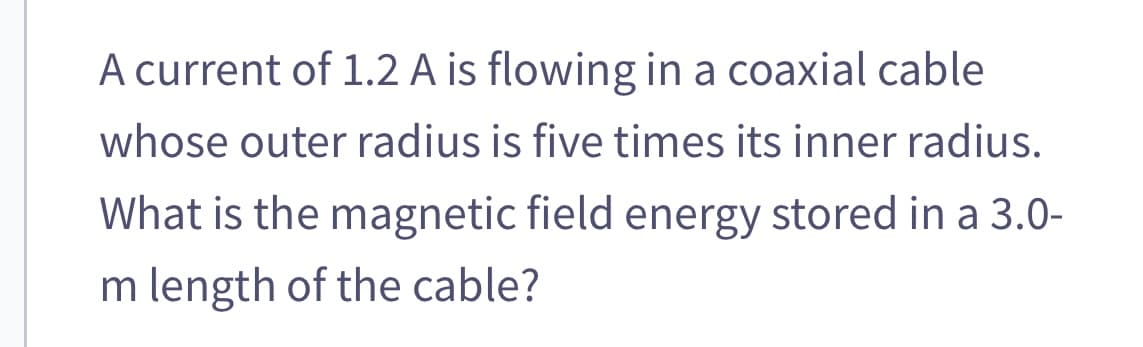 A current of 1.2 A is flowing in a coaxial cable
whose outer radius is five times its inner radius.
What is the magnetic field energy stored in a 3.0-
m length of the cable?