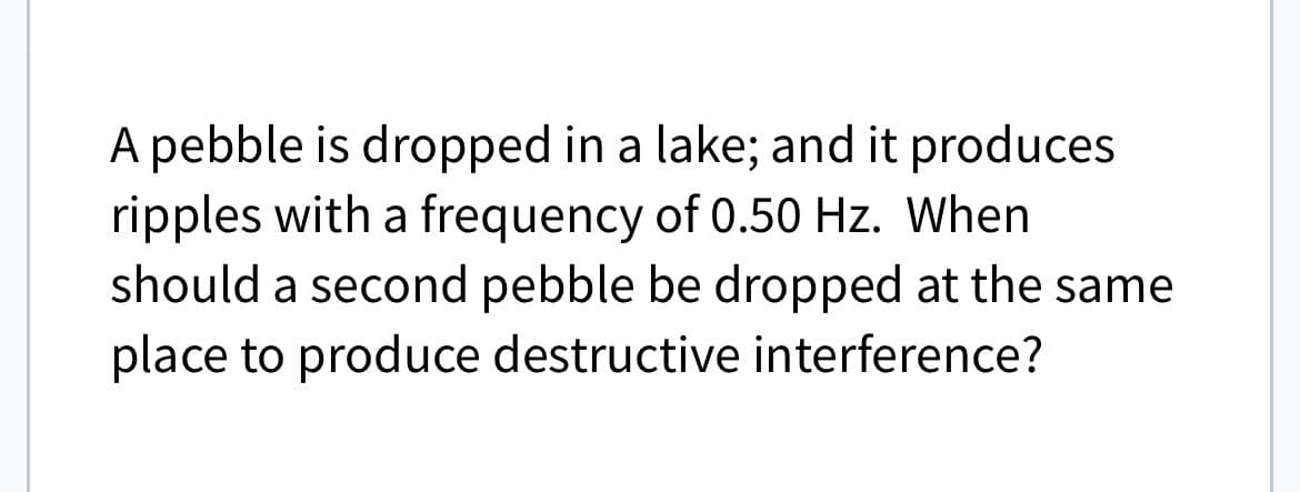 A pebble is dropped in a lake; and it produces
ripples with a frequency of 0.50 Hz. When
should a second pebble be dropped at the same
place to produce destructive interference?