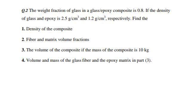 Q.2 The weight fraction of glass in a glass/epoxy composite is 0.8. If the density
of glass and epoxy is 2.5 g/cm' and 1.2 g/em', respectively. Find the
1. Density of the composite
2. Fiber and matrix volume fractions
3. The volume of the composite if the mass of the composite is 10 kg
4. Volume and mass of the glass fiber and the epoxy matrix in part (3).
