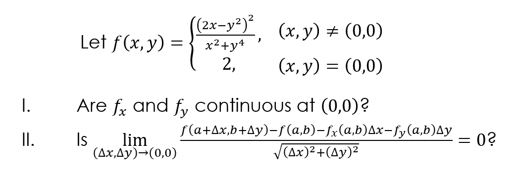 (2x-y²)²
x2+y*
2,
(x, y) # (0,0)
Let f(x, y) =
(х, у) %3D (0,0)
I.
Are f, and f, continuous at (0,0)?
Is
lim
(Ax,Ay)¬(0,0)
f(a+Ax,b+Ay)-f (a,b)-fx(a,b)Ax-fy(a,b)Ay
V(Ax)2+(Ay)²
I.
0?
