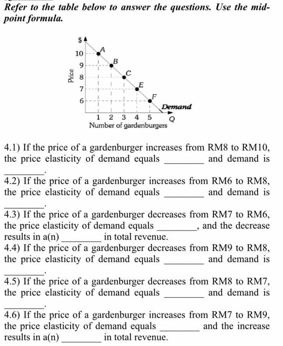 Refer to the table below to answer the questions. Use the mid-
point formula.
$4
10
B
8
F
Demand
1 2 3 4 5
Number of gardenburgers
4.1) If the price of a gardenburger increases from RM8 to RM10,
the price elasticity of demand equals
and demand is
4.2) If the price of a gardenburger increases from RM6 to RM8,
the price elasticity of demand equals
and demand is
4.3) If the price of a gardenburger decreases from RM7 to RM6,
the price elasticity of demand equals
results in a(n).
4.4) If the price of a gardenburger decreases from RM9 to RM8,
the price elasticity of demand equals
, and the decrease
in total revenue.
and demand is
4.5) If the price of a gardenburger decreases from RM8 to RM7,
the price elasticity of demand equals
and demand is
4.6) If the price of a gardenburger increases from RM7 to RM9,
the price elasticity of demand equals
results in a(n).
and the increase
in total revenue.
E.
6.
%24
Price
