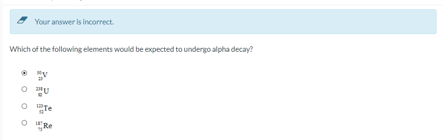Your answer is incorrect.
Which of the following elements would be expected to undergo alpha decay?
92
Te
52
1Re
187
75
