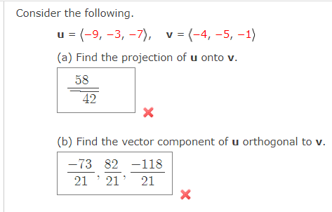 Consider the following.
u = (-9, -3, -7), v = (-4, -5, –1)
(a) Find the projection of u onto v.
58
42
(b) Find the vector component of u orthogonal to v.
-73 82 -118
21 ' 21' 21
