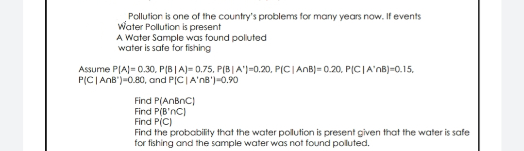 Pollution is one of the country's problems for many years now. If events
Water Pollution is present
A Water Sample was found polluted
water is safe for fishing
Assume P(A)= 0.30, P(B|A)= 0.75, P(B|A')=0.20, P(C|AnB)= 0.20, P(C|A'nB)=0.15,
P(C|AnB')=0.80, and P(C|A'nB')=0.90
Find P(ANBNC)
Find P(B'nC)
Find P(C)
Find the probability that the water pollution is present given that the water is safe
for fishing and the sample water was not found polluted.
