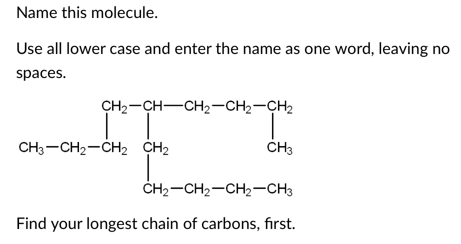 Name this molecule.
Use all lower case and enter the name as one word, leaving no
spaces.
CH2-CH-CH2-CH2-CH2
CH3-CH2-CH, CH2
CH3
ČH2-CH2-CH2-CH3
Find your longest chain of carbons, first.

