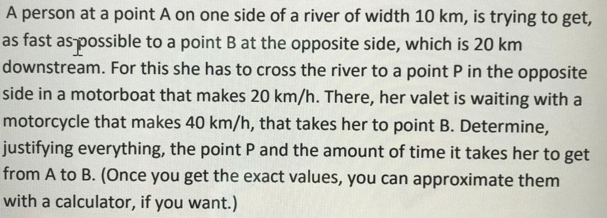 A person at a point A on one side of a river of width 10 km, is trying to get,
as fast aspossible to a point B at the opposite side, which is 20 km
downstream. For this she has to cross the river to a point P in the opposite
side in a motorboat that makes 20 km/h. There, her valet is waiting with a
motorcycle that makes 40 km/h, that takes her to point B. Determine,
justifying everything, the point P and the amount of time it takes her to get
from A to B. (Once you get the exact values, you can approximate them
with a calculator, if you want.)
