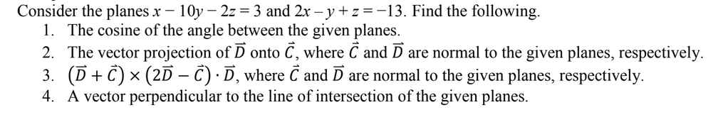 Consider the planes x – 10y – 2z = 3 and 2x – y +z =-13. Find the following.
1. The cosine of the angle between the given planes.
2. The vector projection of D onto C, where C and D are normal to the given planes, respectively.
3. (D+ C) × (2D – Ĉ) · D, where C and D are normal to the given planes, respectively.
4. A vector perpendicular to the line of intersection of the given planes.
