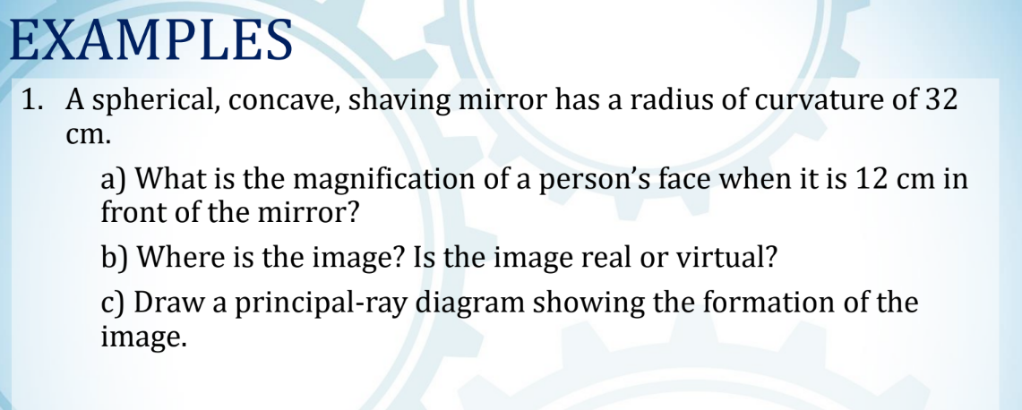 EXAMPLES
1. A spherical, concave, shaving mirror has a radius of curvature of 32
cm.
a) What is the magnification of a person's face when it is 12 cm in
front of the mirror?
b) Where is the image? Is the image real or virtual?
c) Draw a principal-ray diagram showing the formation of the
image.
