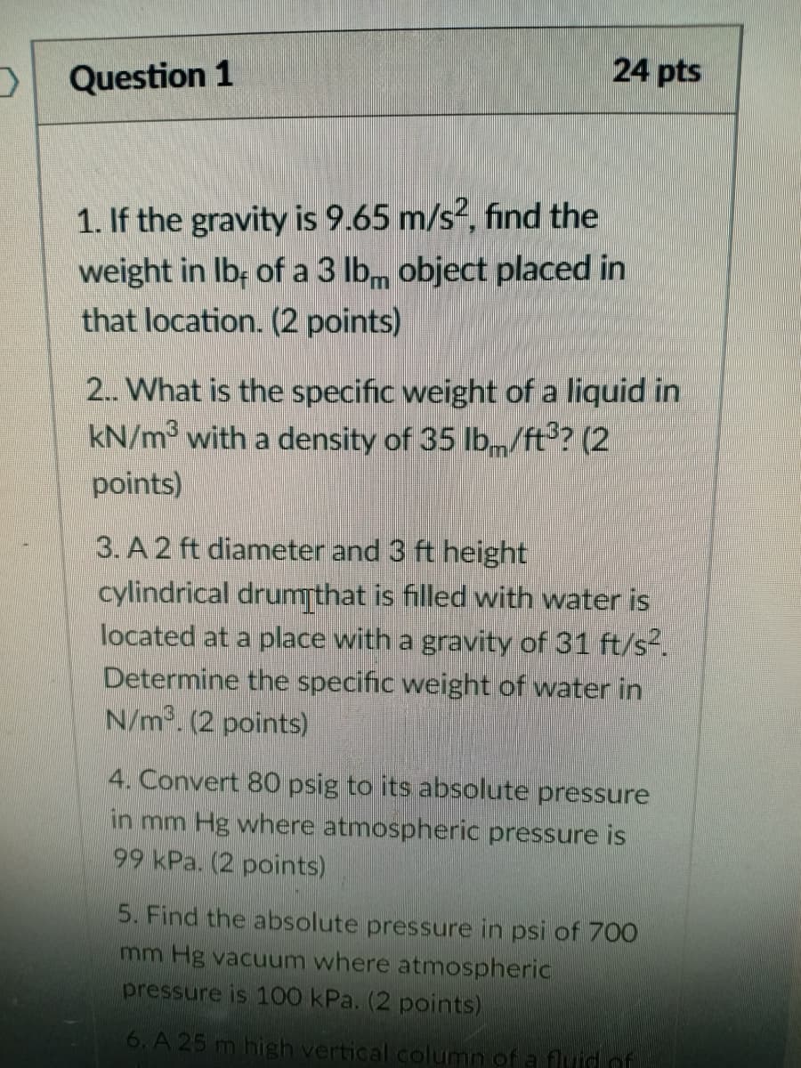 24 pts
Question 1
1. If the gravity is 9.65 m/s?, find the
weight in Ib; of a 3 lbm object placed in
that location. (2 points)
2. What is the specific weight of a liquid in
kN/m3 with a density of 35 lbm/ft? (2
points)
3. A 2 ft diameter and 3 ft height
cylindrical drumthat is filled with water is
located at a place with a gravity of 31 ft/s2.
Determine the specific weight of water in
N/m. (2 points)
4. Convert 80 psig to its absolute pressure
in mm Hg where atmospheric pressure is
99 kPa. (2 points)
5. Find the absolute pressure in psi of 700
mm Hg vacuum where atmospheric
pressure is 100 kPa. (2 points)
6. A 25 m high vertical column of a fluid of
