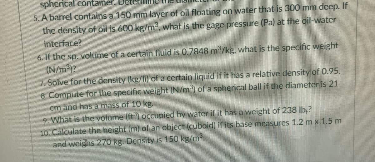 spherical container. Determl
5. A barrel contains a 150 mm layer of oil floating on water that is 300 mm deep. If
the density of oil is 600 kg/m, what is the gage pressure (Pa) at the oil-water
interface?
6. If the sp. volume of a certain fluid is 0.7848 m/kg. what is the specific weight
(N/m)?
7. Solve for the density (kg/li) of a certain liquid if it has a relative density of 0.95.
8. Compute for the specific weight (N/m) ofa spherical ball if the diameter is 21
cm and hasa mass of 10 kg.
9. What is the volume (ft) occupied by water if it has a weight of 238 lb-?
10. Calculate the height (m) of an object (cuboid) if its base measures 1.2 mx 1.5 m
and weighs 270 kg. Density is 150 kg/m.
