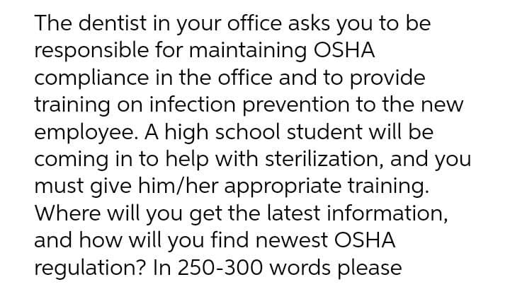 The dentist in your office asks you to be
responsible for maintaining OSHA
compliance in the office and to provide
training on infection prevention to the new
employee. A high school student will be
coming in to help with sterilization, and you
must give him/her appropriate training.
Where will you get the latest information,
and how will you find newest OSHA
regulation? In 250-300 words please
