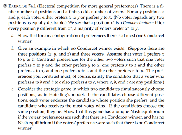 EXERCISE 74.1 (Electoral competition for more general preferences) There is a fi-
nite number of positions and a finite, odd, number of voters. For any positions x
and y, each voter either prefers x to y or prefers y to x. (No voter regards any two
positions as equally desirable.) We say that a position x* is a Condorcet winner if for
every position y different from x*, a majority of voters prefer x* to y.
a. Show that for any configuration of preferences there is at most one Condorcet
winner.
b. Give an example in which no Condorcet winner exists. (Suppose there are
three positions (x, y, and z) and three voters. Assume that voter 1 prefers x
to y to z. Construct preferences for the other two voters such that one voter
prefers x to y and the other prefers y to x, one prefers x to z and the other
prefers z to x, and one prefers y to z and the other prefers z to y. The pref-
erences you construct must, of course, satisfy the condition that a voter who
prefers a to b and b to c also prefers a to c, where a, b, and c are any positions.)
c. Consider the strategic game in which two candidates simultaneously choose
positions, as in Hotelling's model. If the candidates choose different posi-
tions, each voter endorses the candidate whose position she prefers, and the
candidate who receives the most votes wins. If the candidates choose the
same position, they tie. Show that this game has a unique Nash equilibrium
if the voters' preferences are such that there is a Condorcet winner, and has no
Nash equilibrium if the voters' preferences are such that there is no Condorcet
winner.