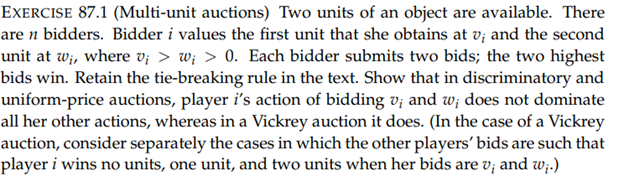 EXERCISE 87.1 (Multi-unit auctions) Two units of an object are available. There
are n bidders. Bidder i values the first unit that she obtains at v; and the second
unit at w₁, where vi > w; > 0. Each bidder submits two bids; the two highest
bids win. Retain the tie-breaking rule in the text. Show that in discriminatory and
uniform-price auctions, player i's action of bidding v; and w; does not dominate
all her other actions, whereas in a Vickrey auction it does. (In the case of a Vickrey
auction, consider separately the cases in which the other players' bids are such that
player i wins no units, one unit, and two units when her bids are v; and w;.)
