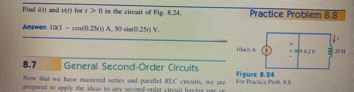 Find i() and V() for t > 0 in the circuit of Fig. 8.24.
Practice Problem 8.8
Answen 10(I
cos(0.25/)) A, 50 xin(0.25r) V.
10utn A
. 02F
20 H
8.7
General Second-Order Circuits
Figure 8.24
For Practice Prob. 88
Now that we have mastered series and parallel RLC eircuits, we are
prepared to apply the ideas to any second order circuit having one t
