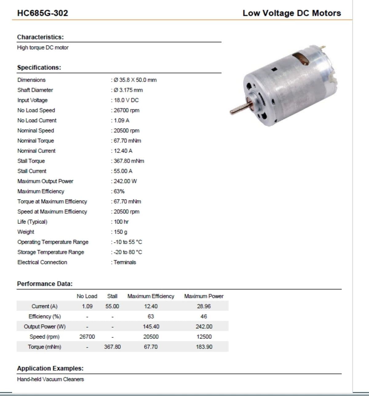 HC685G-302
Characteristics:
High torque DC motor
Specifications:
Dimensions
Shaft Diameter
Input Voltage
No Load Speed
No Load Current
Nominal Speed
Nominal Torque
Nominal Current
Stall Torque
Stall Current
Maximum Output Power
Maximum Efficiency
Torque at Maximum Efficiency
Speed at Maximum Efficiency
Life (Typical)
Weight
Operating Temperature Range
Storage Temperature Range
Electrical Connection
Performance Data:
Current (A)
Efficiency (%)
Output Power (W)
Speed (rpm)
Torque (mNm)
No Load
1.09
26700
Application Examples:
Hand-held Vacuum Cleaners
:Ø 35.8 X 50.0 mm
: Ø 3.175 mm
: 18.0 V DC
: 26700 rpm
: 1.09 A
: 20500 rpm
: 67.70 mNm
: 12.40 A
: 367.80 mNm
: 55.00 A
: 242.00 W
: 63%
: 67.70 mNm
: 20500 rpm
: 100 hr
: 150 g
: -10 to 55 °C
: -20 to 80 °C
: Terminals
Stall Maximum Efficiency
55.00
367.80
12.40
63
145.40
20500
67.70
Maximum Power
28.96
46
242.00
12500
183.90
Low Voltage DC Motors