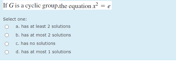 If G is a cyclic group,the equation x² = e
Select one:
a. has at least 2 solutions
b. has at most 2 solutions
c. has no solutions
d. has at most 1 solutions
