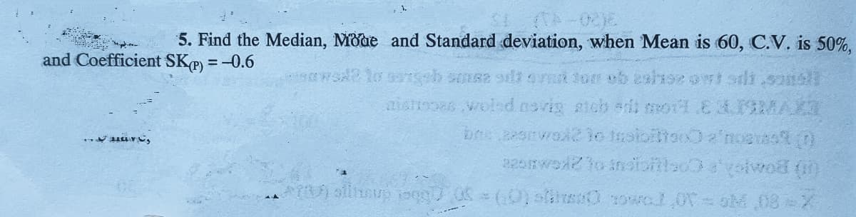 5. Find the Median, Mode and Standard deviation, when Mean is 60, C.V. is 50%,
and Coefficient SKP) = -0.6
aistooas woled cavin sicb a o1.E2ISMAK
