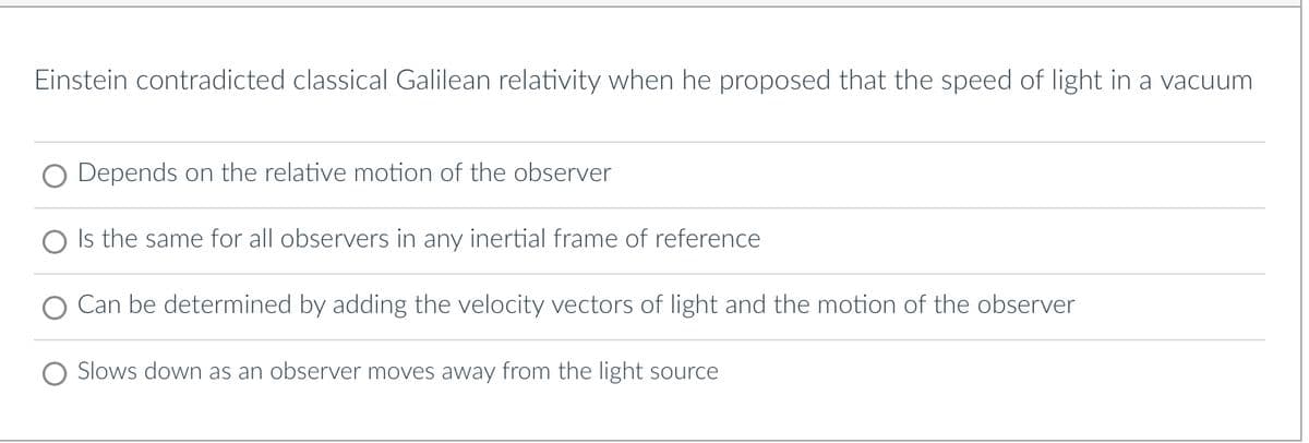 Einstein contradicted classical Galilean relativity when he proposed that the speed of light in a vacuum
Depends on the relative motion of the observer
Is the same for all observers in any inertial frame of reference
Can be determined by adding the velocity vectors of light and the motion of the observer
Slows down as an observer moves away from the light source