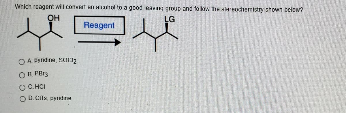 Which reagent will convert an alcohol to a good leaving group and follow the stereochemistry shown below?
OH
LG
Reagent
O A. pyridine, SOCI2
O B. PB13
O C. HCI
O D.CITS, pyridine
