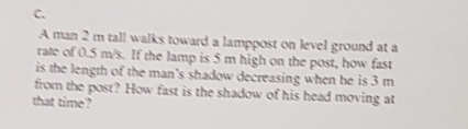 A man 2 m tall walks toward a lamppost on level ground at a
rate of 0.5 m/s. If the lamp is 5 m high on the post, how fast
is the length of the man's shadow decreasing when he is 3 m
from the post? How fast is the shadow of his head moving at
that time?