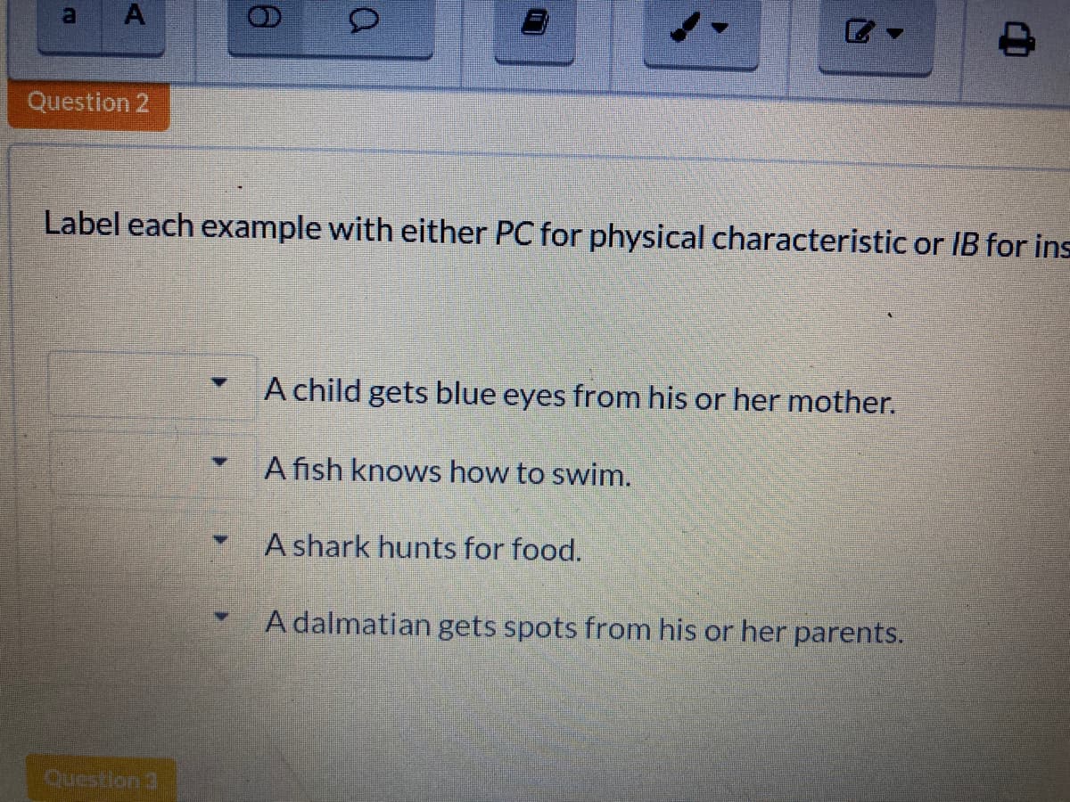 a
A
Question 2
Label each example with either PC for physical characteristic or IB for ins
A child gets blue eyes from his or her mother.
A fish knows how to swim.
A shark hunts for food.
A dalmatian gets spots from his or her parents.
Question 3
