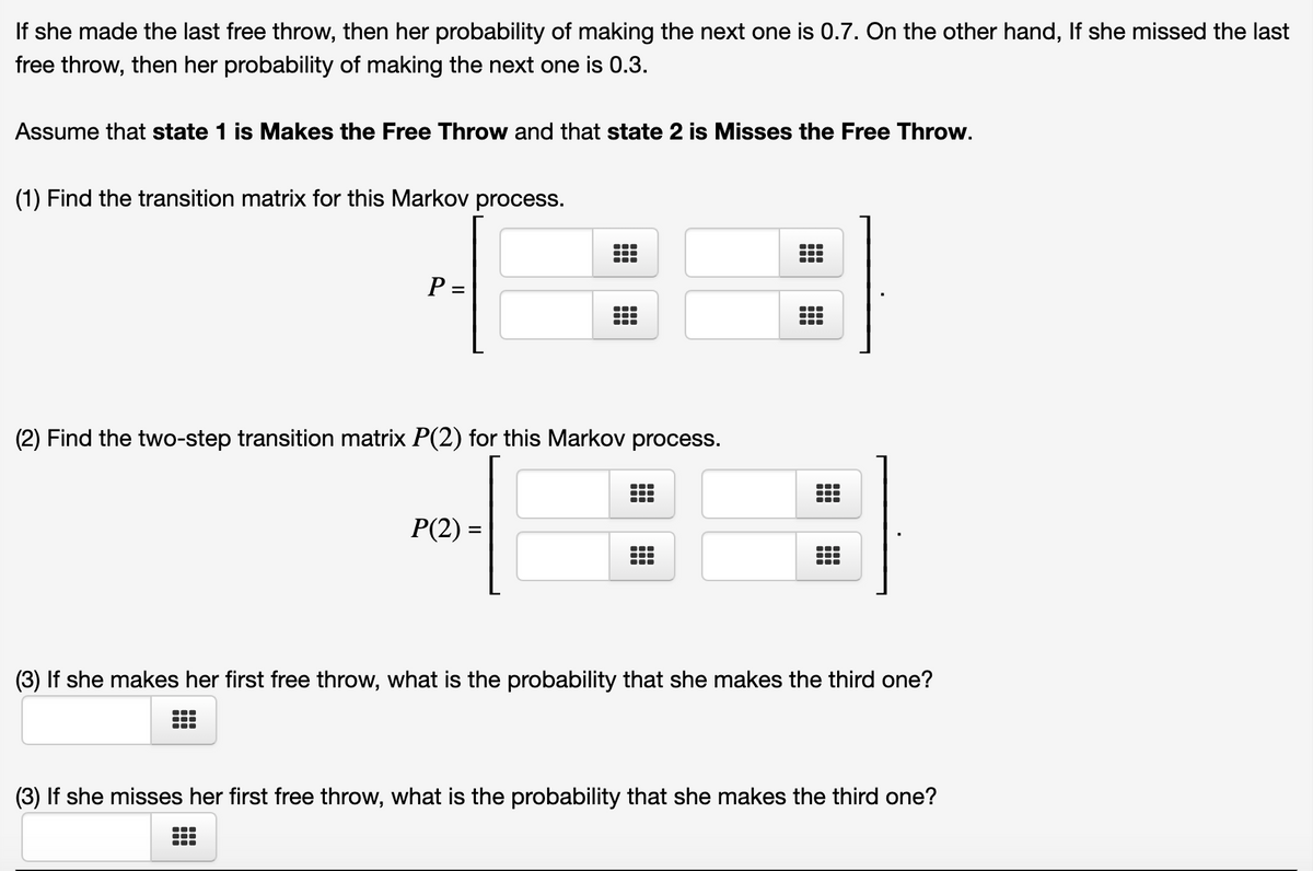 If she made the last free throw, then her probability of making the next one is 0.7. On the other hand, If she missed the last
free throw, then her probability of making the next one is 0.3.
Assume that state 1 is Makes the Free Throw and that state 2 is Misses the Free Throw.
(1) Find the transition matrix for this Markov process.
P =
(2) Find the two-step transition matrix P(2) for this Markov process.
P(2) =
...
(3) If she makes her first free throw, what is the probability that she makes the third one?
(3) If she misses her first free throw, what is the probability that she makes the third one?
...

