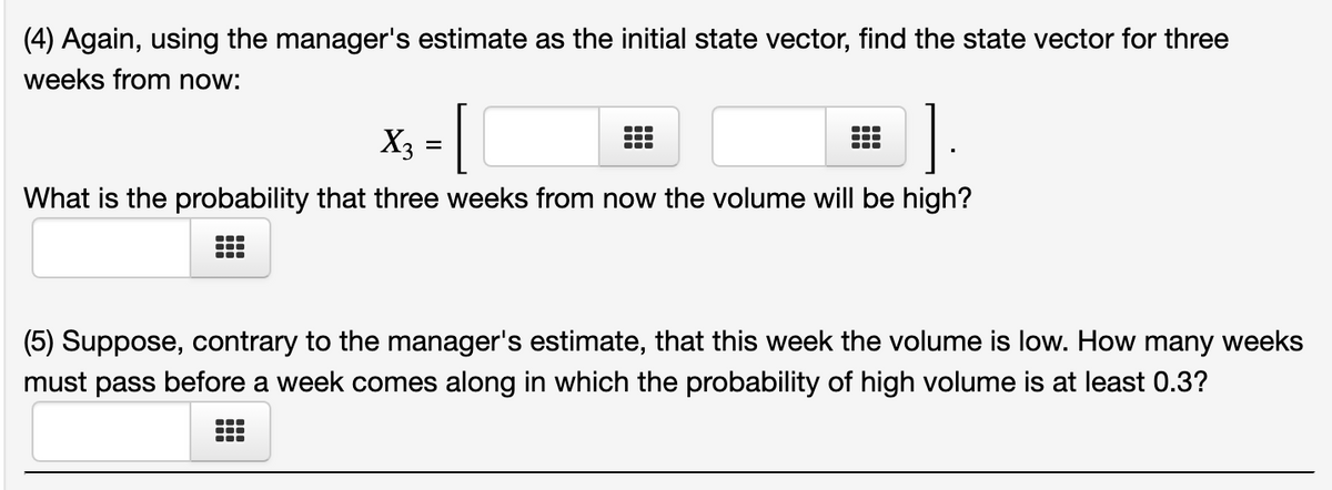 (4) Again, using the manager's estimate as the initial state vector, find the state vector for three
weeks from now:
..
X3
=
What is the probability that three weeks from now the volume will be high?
(5) Suppose, contrary to the manager's estimate, that this week the volume is low. How many weeks
must pass before a week comes along in which the probability of high volume is at least 0.3?
...
